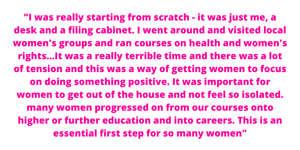 "I was really starting from scratch - it was just me, a desk and a filing cabinet. I went around and visited local women's groups and ran courses on health and women's rights...It was a really terrible time and there was a lot of tension and this was a way of getting women to focus on doing something positive. It was important for women to get out of the house and not feel so isolated. many women progressed on from our courses onto higher or further education and into careers. This is an essential first step for so many women"
