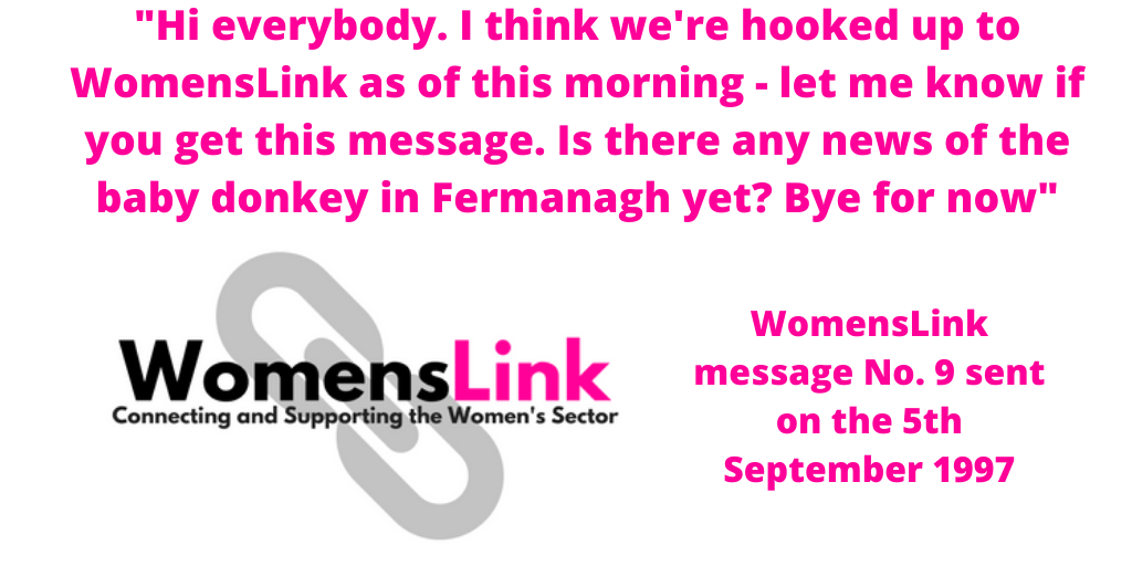 "Hi everybody. I think we're hooked up to WomensLink as of this morning - let me know if you get this message. Is there any news of the baby donkey in Fermanagh yet? Bye for now"